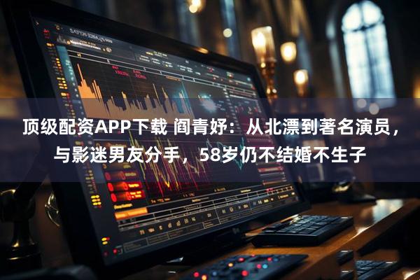 顶级配资APP下载 阎青妤：从北漂到著名演员，与影迷男友分手，58岁仍不结婚不生子