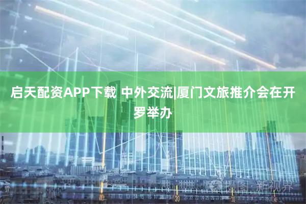 启天配资APP下载 中外交流|厦门文旅推介会在开罗举办