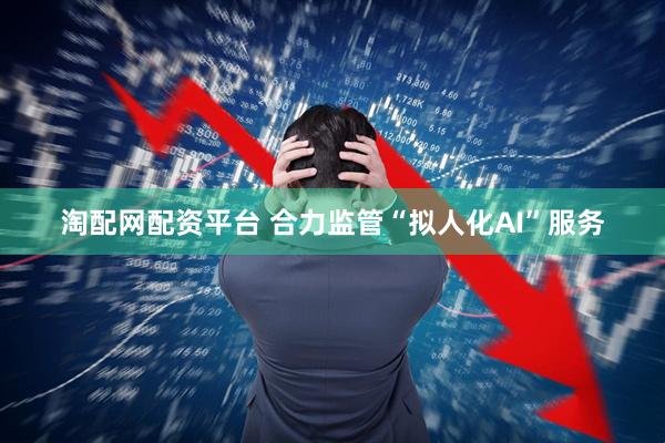 淘配网配资平台 合力监管“拟人化AI”服务